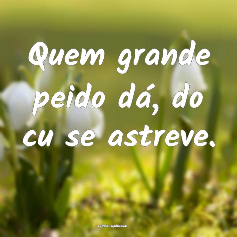 Quem grande peido dá, do cu se astreve.
...