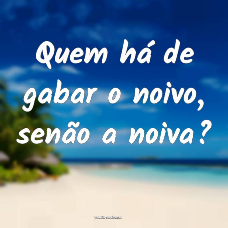 Quem há de gabar o noivo, senão a noiva?
...