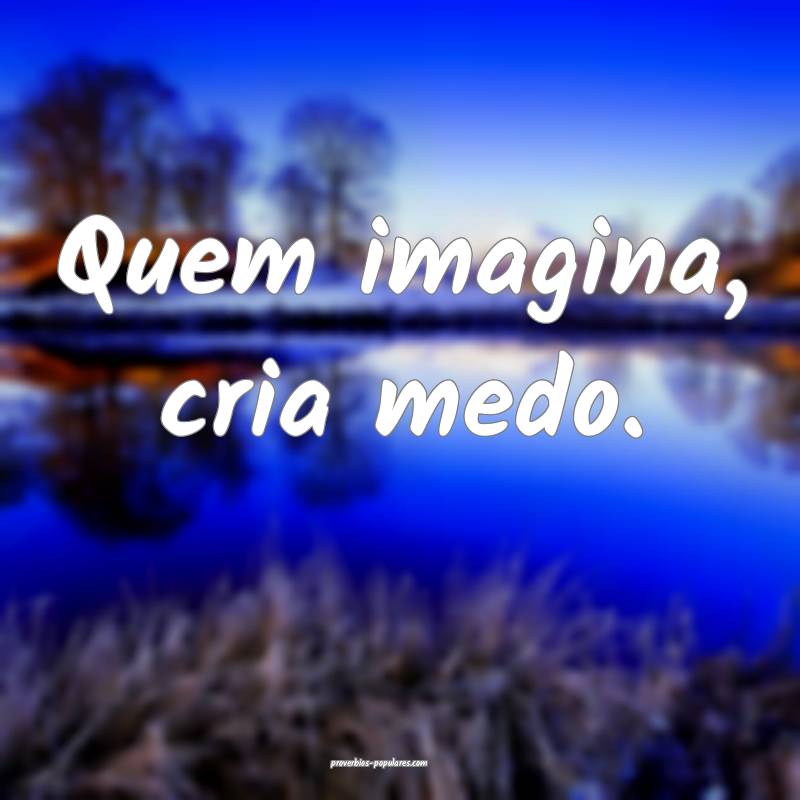Quem imagina, cria medo.
...