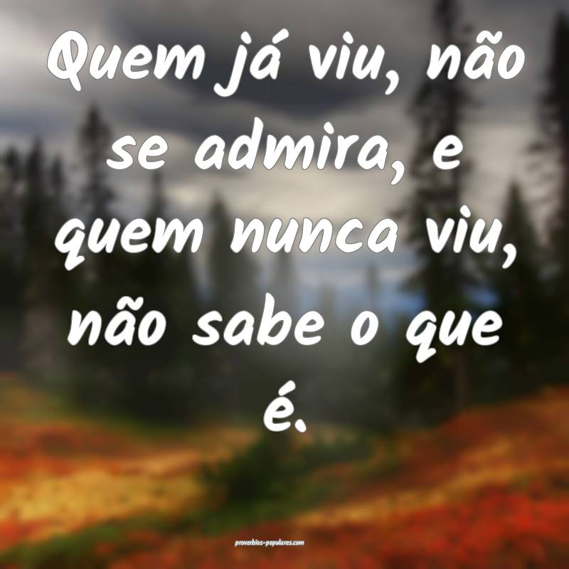 Quem já viu, não se admira, e quem nunca viu, não sabe o que é.
...