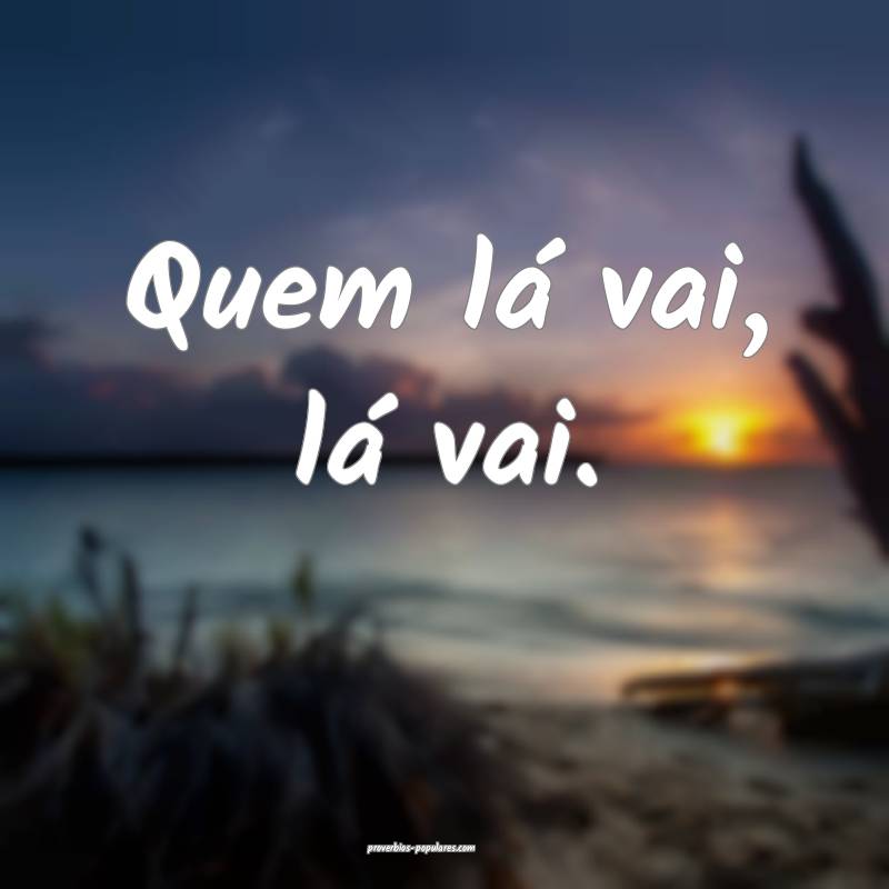 Quem lá vai, lá vai.
 ...