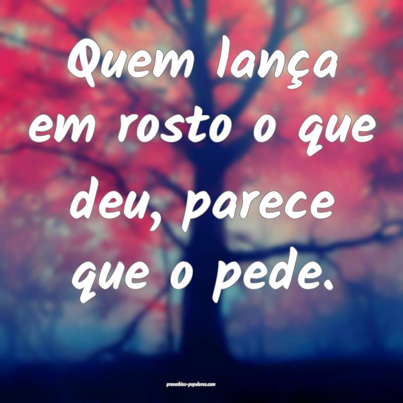 Quem lança em rosto o que deu, parece que o pede. ...