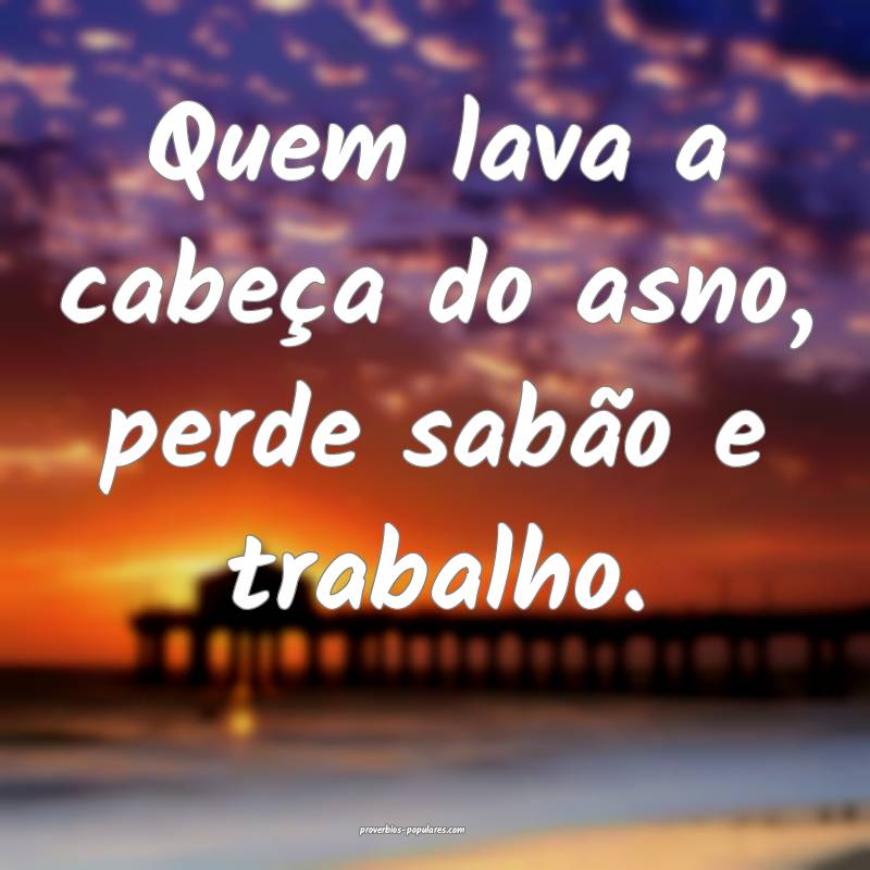 Quem lava a cabeça do asno, perde sabão e trabalho.
...