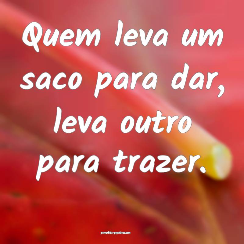 Quem leva um saco para dar, leva outro para trazer.
...