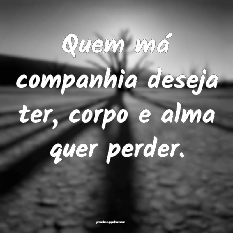 Quem má companhia deseja ter, corpo e alma quer perder.
...