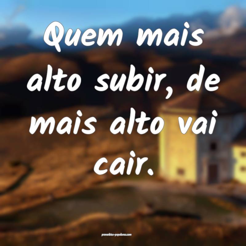 Quem mais alto subir, de mais alto vai cair.
...