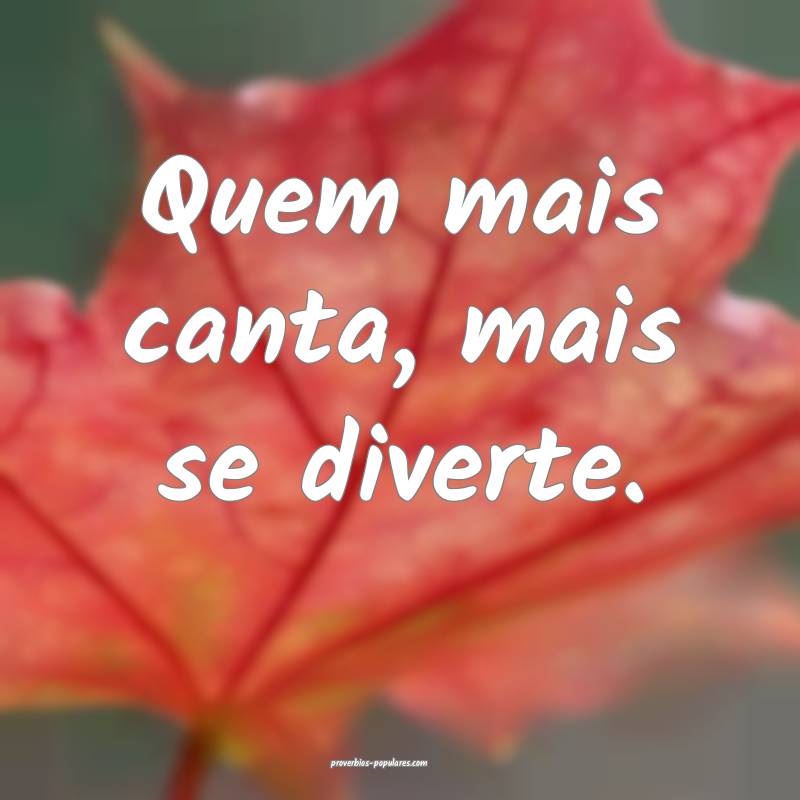 Quem mais canta, mais se diverte.
 ...