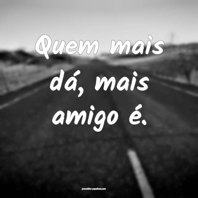 Quem mais dá, mais amigo é.
...