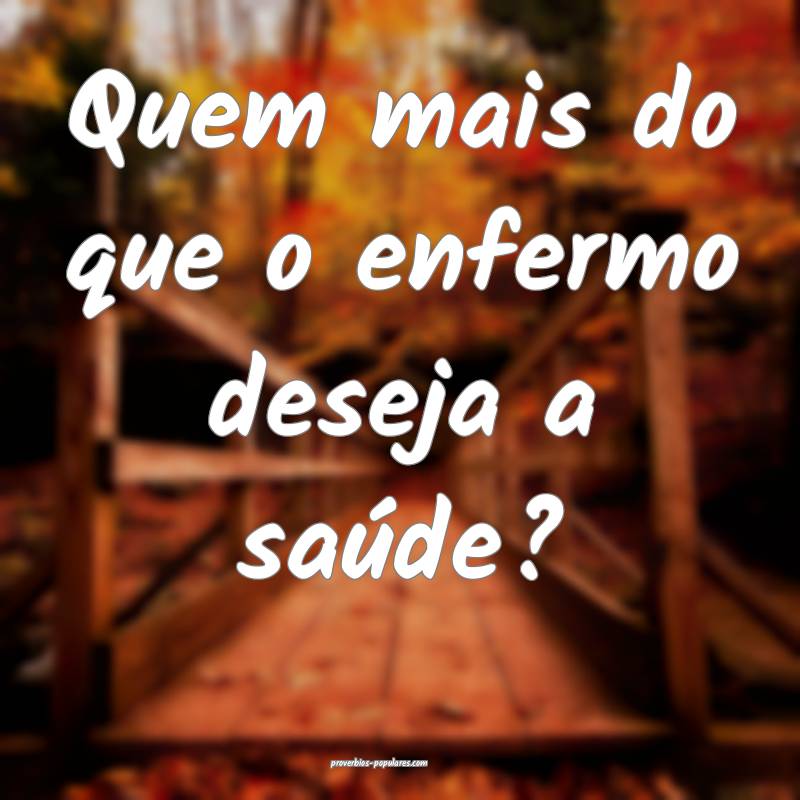 Quem mais do que o enfermo deseja a saúde?
...