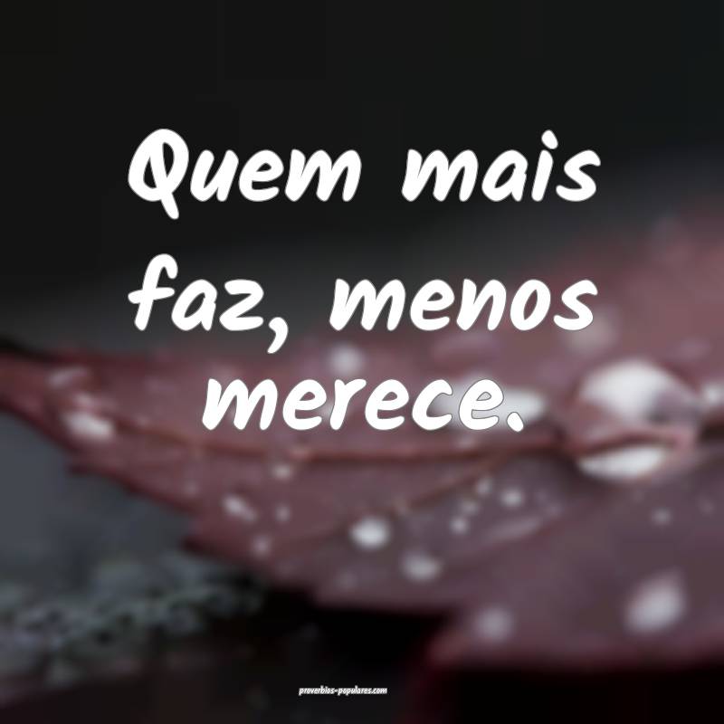 Quem mais faz, menos merece.
 ...