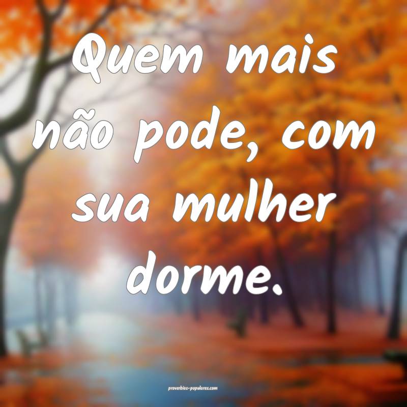 Quem mais não pode, com sua mulher dorme.
...