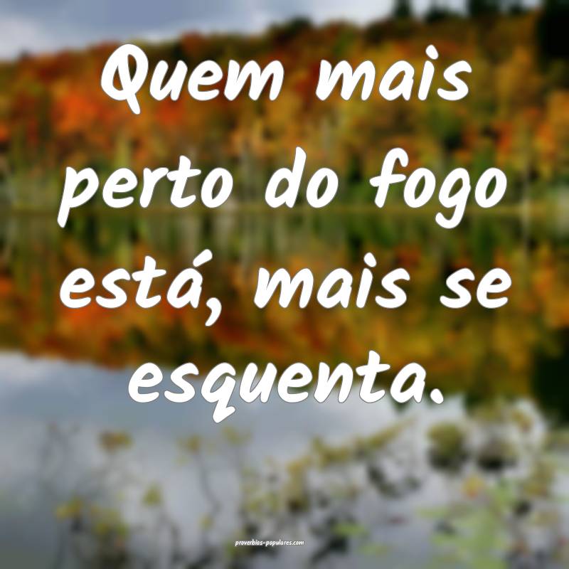 Quem mais perto do fogo está, mais se esquenta.
 ...