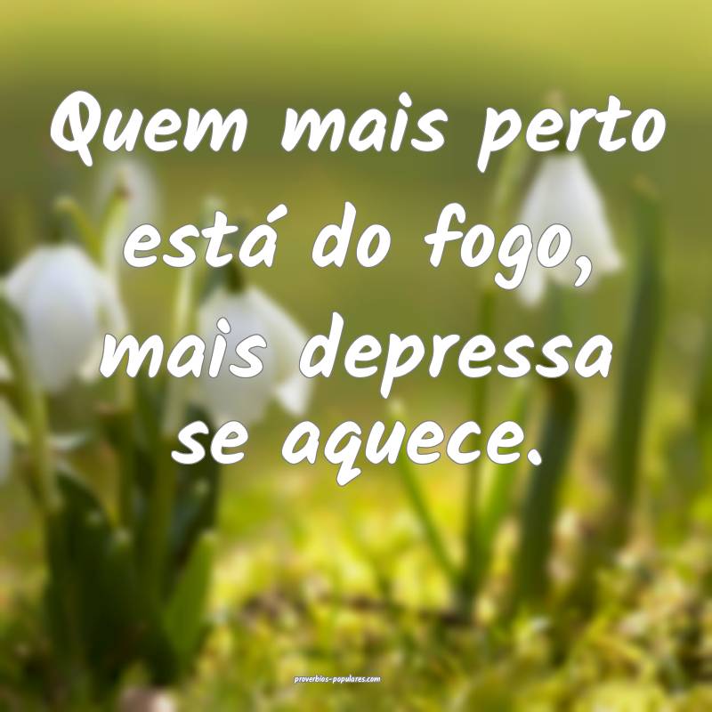 Quem mais perto está do fogo, mais depressa se aquece.
...