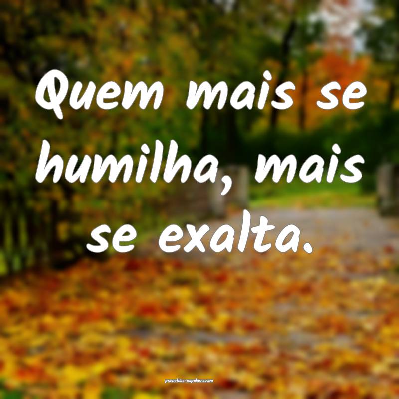 Quem mais se humilha, mais se exalta.
...