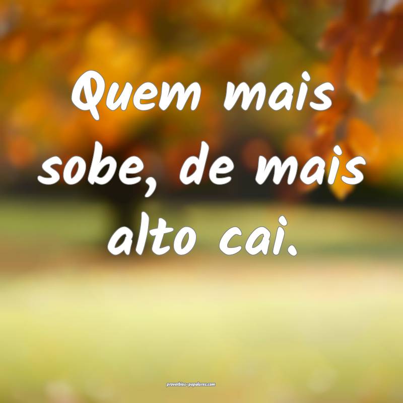Quem mais sobe, de mais alto cai.
...
