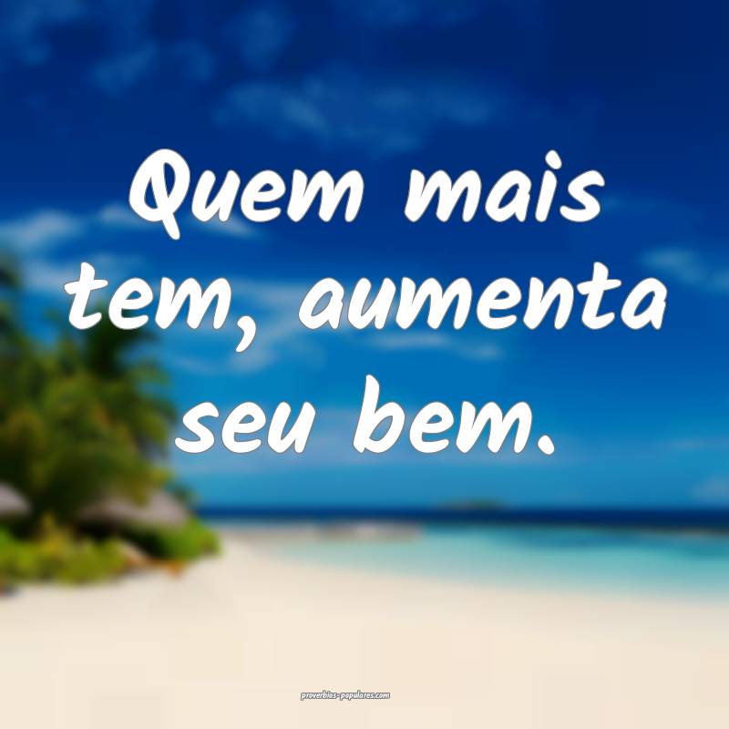 Quem mais tem, aumenta seu bem.
...