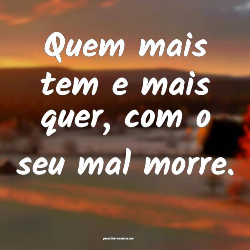 Quem mais tem e mais quer, com o seu mal morre.
...