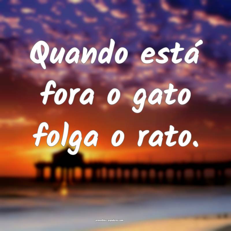 Quando está fora o gato folga o rato.
...