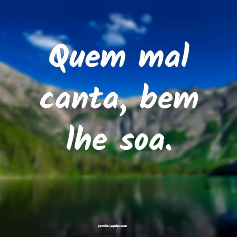 Quem mal canta, bem lhe soa.
 ...