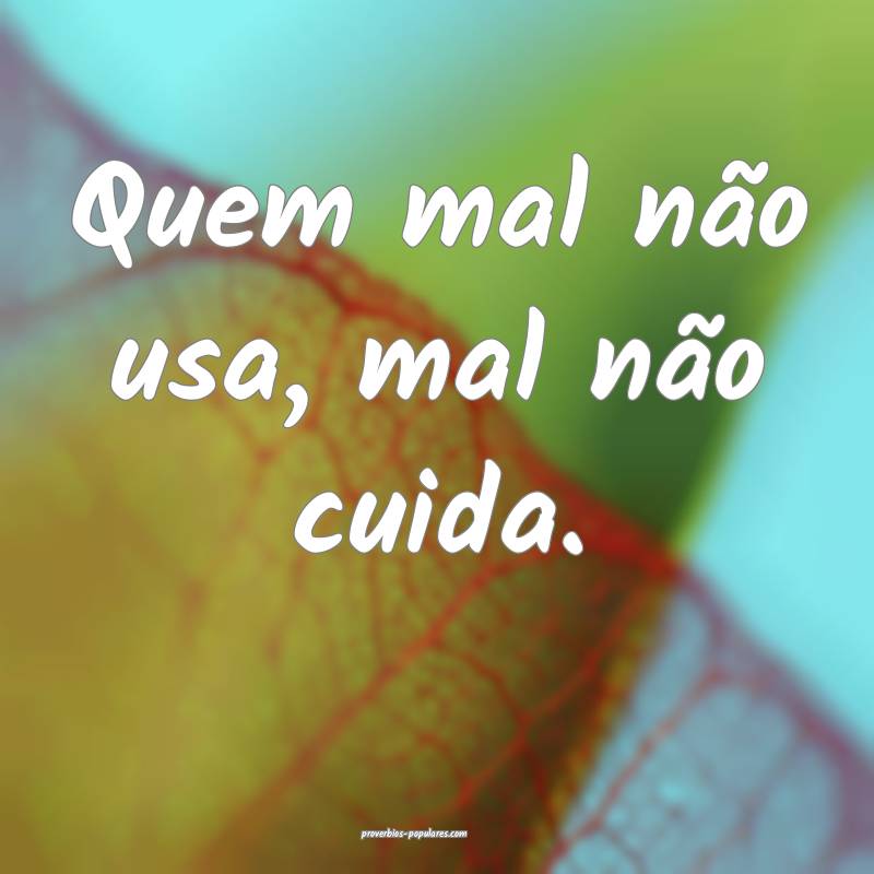 Quem mal não usa, mal não cuida.
 ...