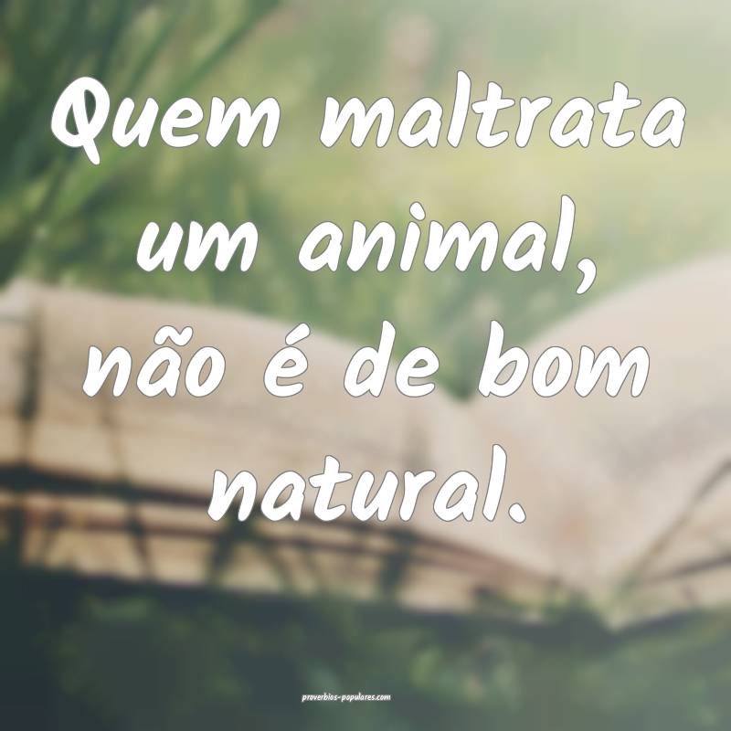 Quem maltrata um animal, não é de bom natural.
 ...