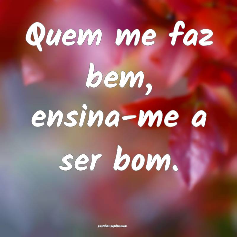 Quem me faz bem, ensina-me a ser bom.
...