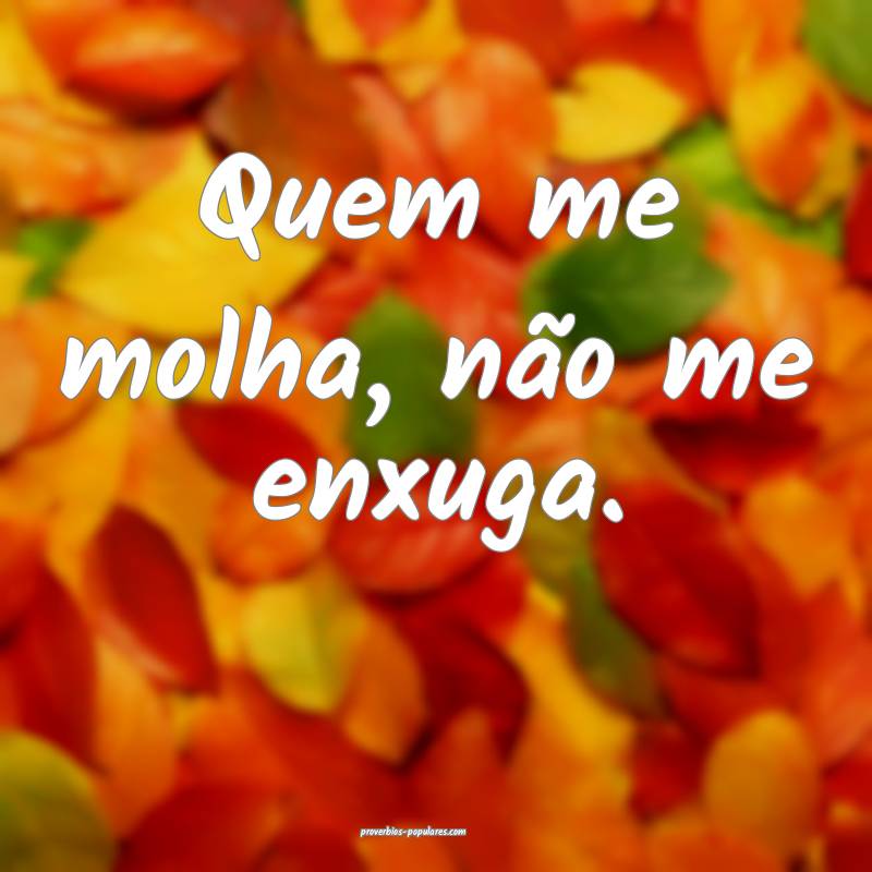 Quem me molha, não me enxuga.
...