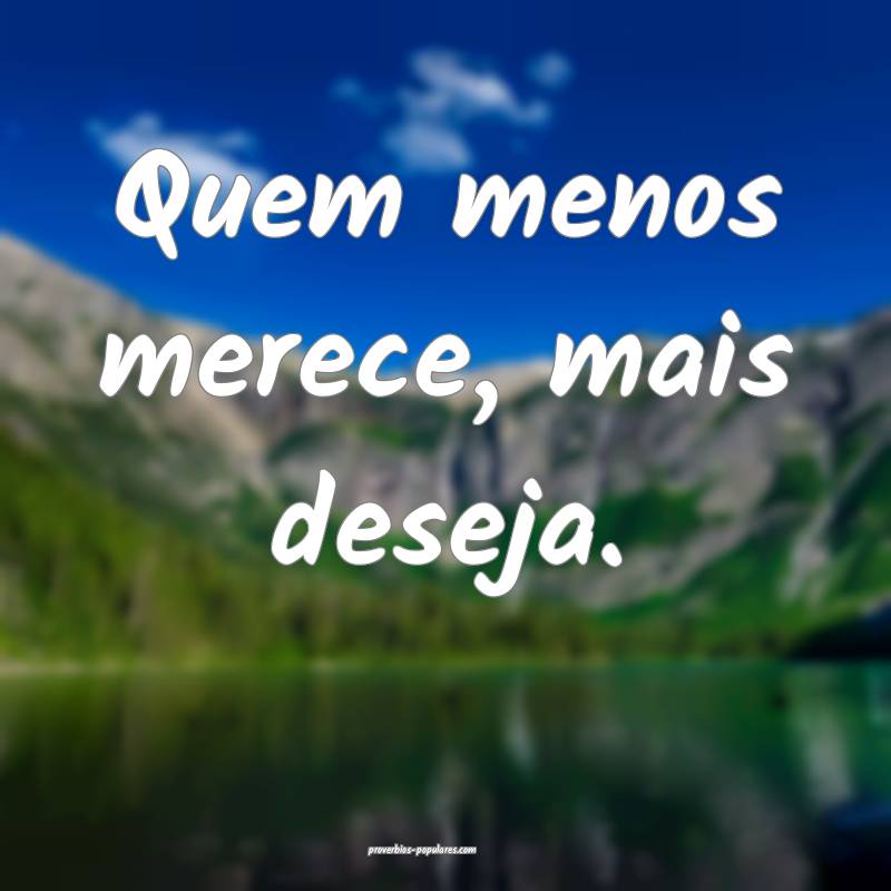 Quem menos merece, mais deseja.
...