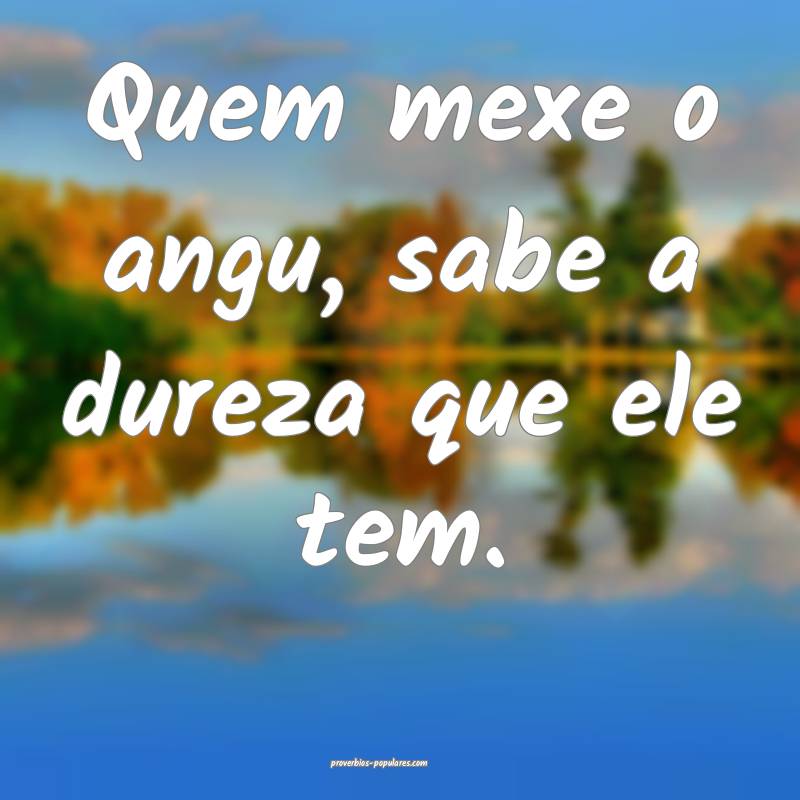 Quem mexe o angu, sabe a dureza que ele tem.
...