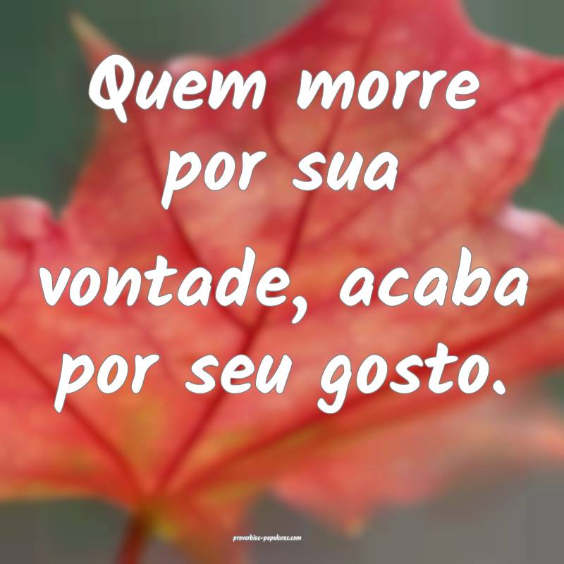 Quem morre por sua vontade, acaba por seu gosto.
...