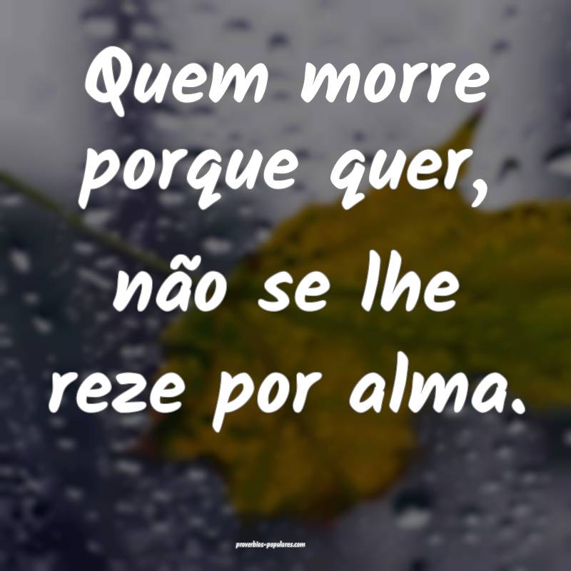 Quem morre porque quer, não se lhe reze por alma.
...