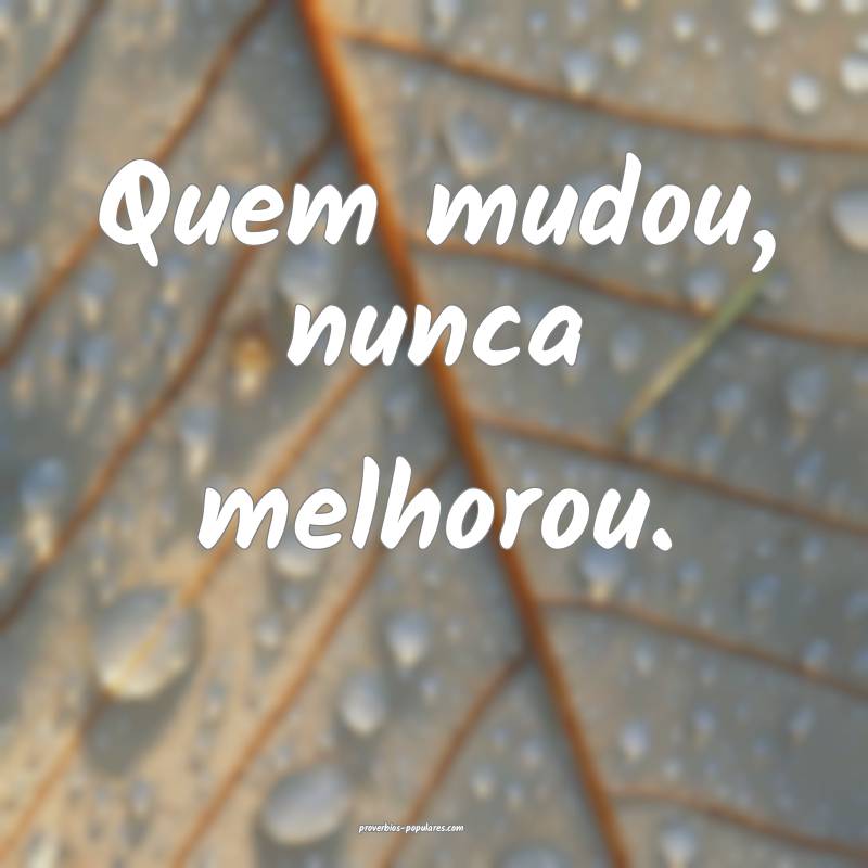 Quem mudou, nunca melhorou.
...