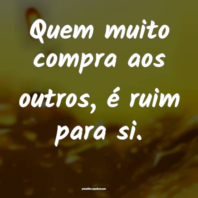 Quem muito compra aos outros, é ruim para si.
 ...