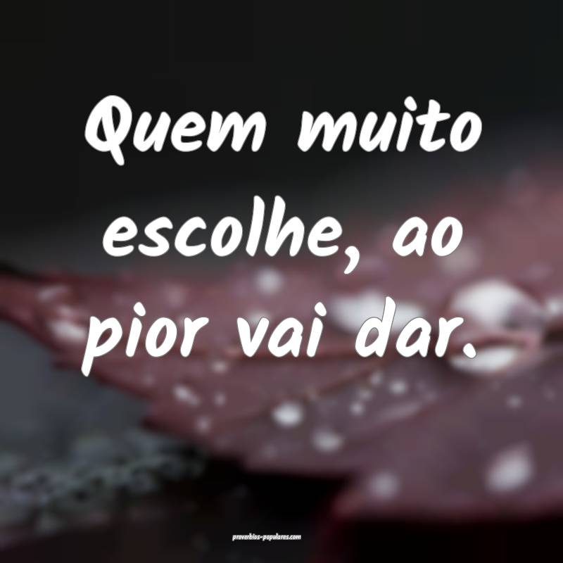 Quem muito escolhe, ao pior vai dar.
...