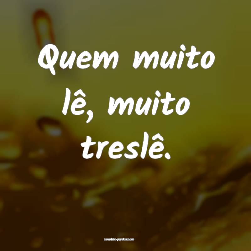 Quem muito lê, muito treslê.
 ...