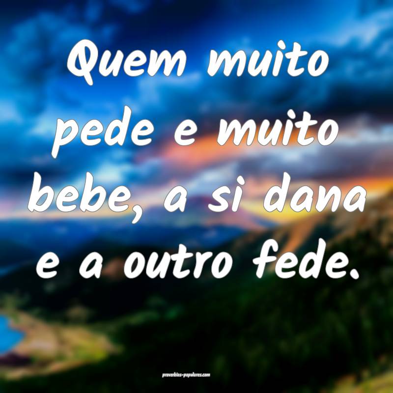 Quem muito pede e muito bebe, a si dana e a outro fede.
...