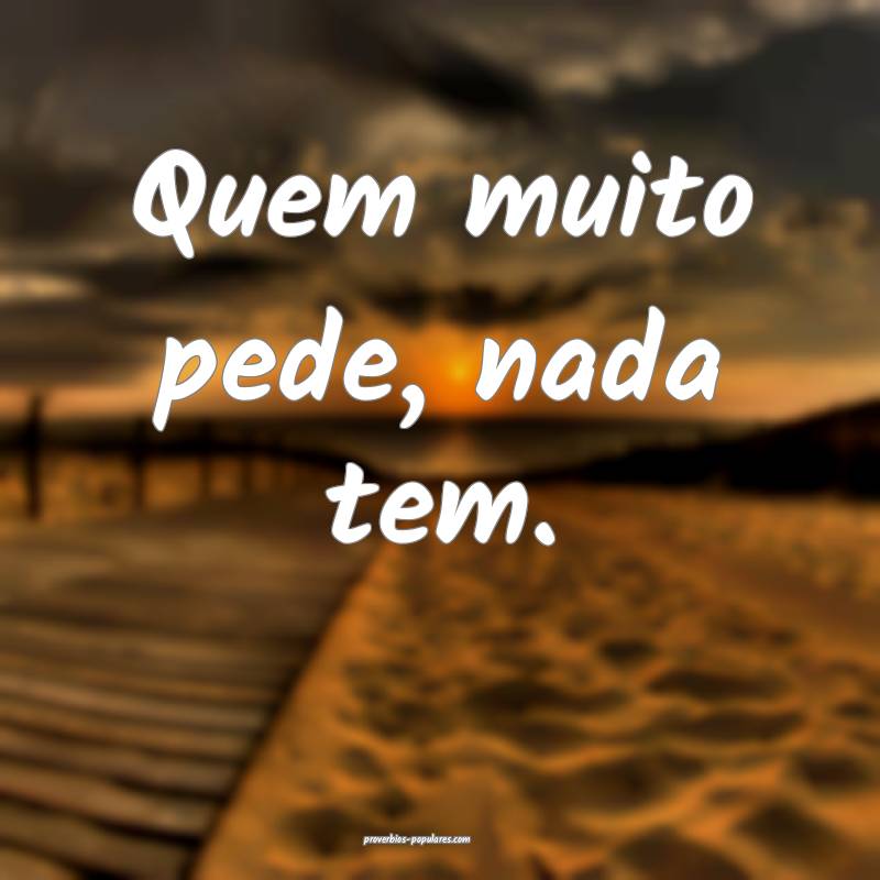 Quem muito pede, nada tem.
...