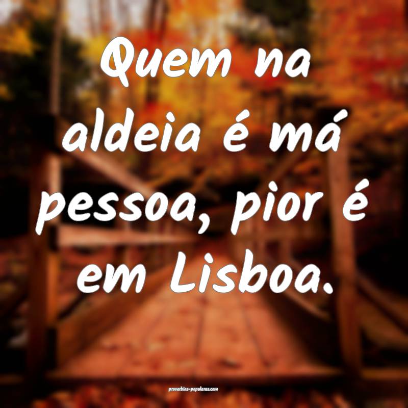 Quem na aldeia é má pessoa, pior é em Lisboa.
...