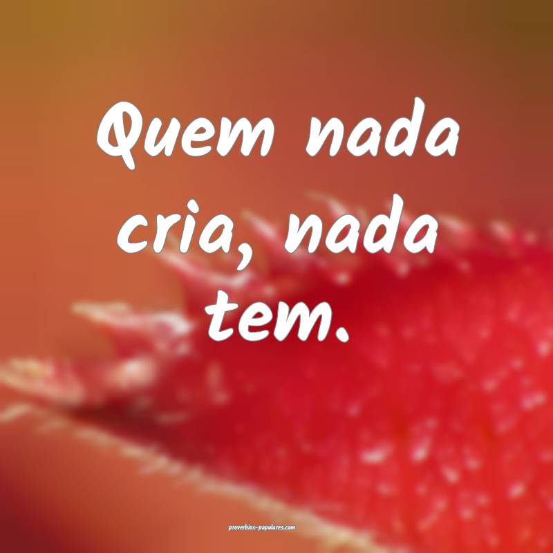 Quem nada cria, nada tem.
 ...