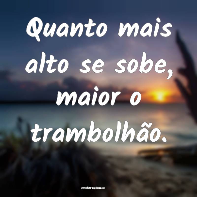 Quanto mais alto se sobe, maior o trambolhão.
...