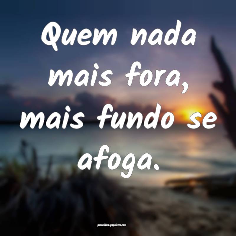 Quem nada mais fora, mais fundo se afoga.
 ...