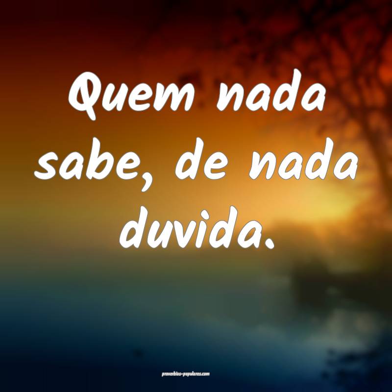 Quem nada sabe, de nada duvida.
...