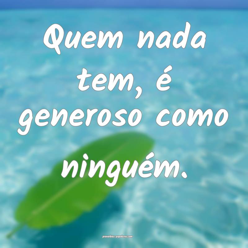 Quem nada tem, é generoso como ninguém.
...
