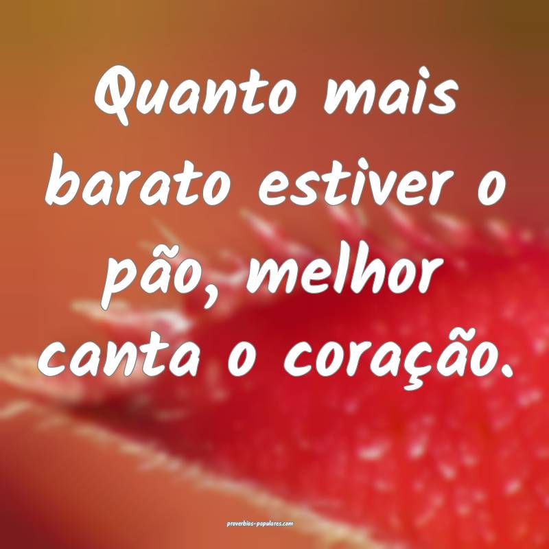 Quanto mais barato estiver o pão, melhor canta o  ...
