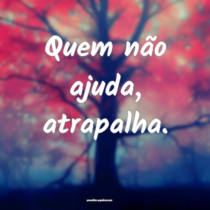 Quem não ajuda, atrapalha.
...