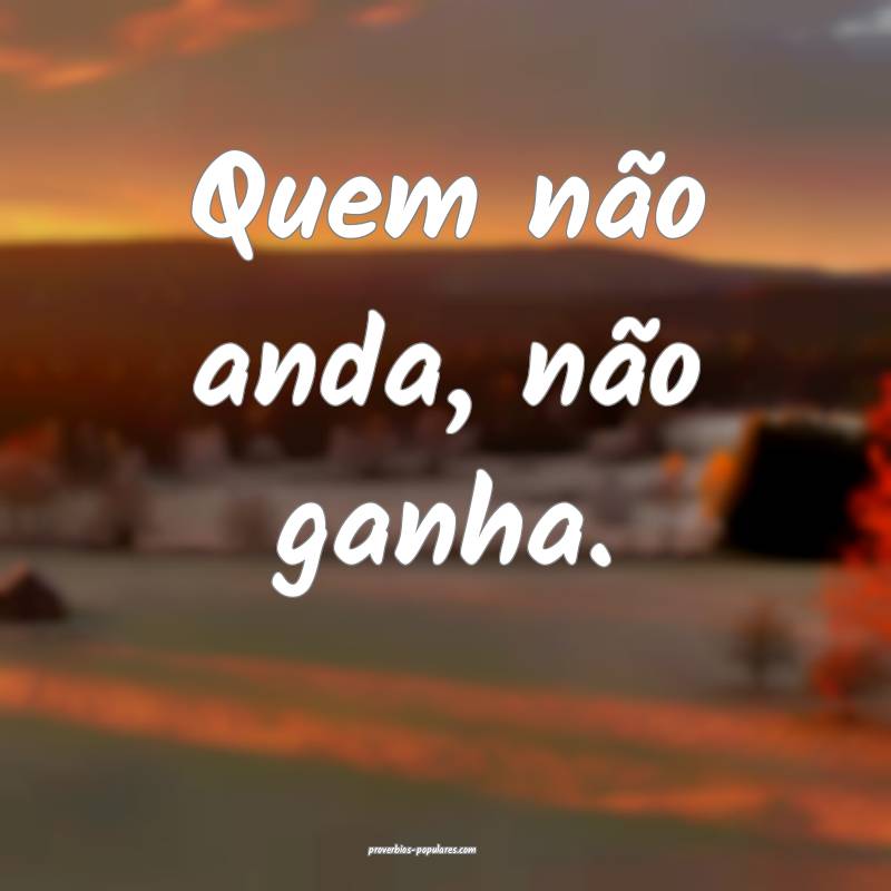 Quem não anda, não ganha.
...
