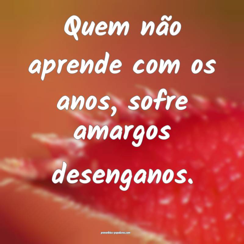 Quem não aprende com os anos, sofre amargos desen ...