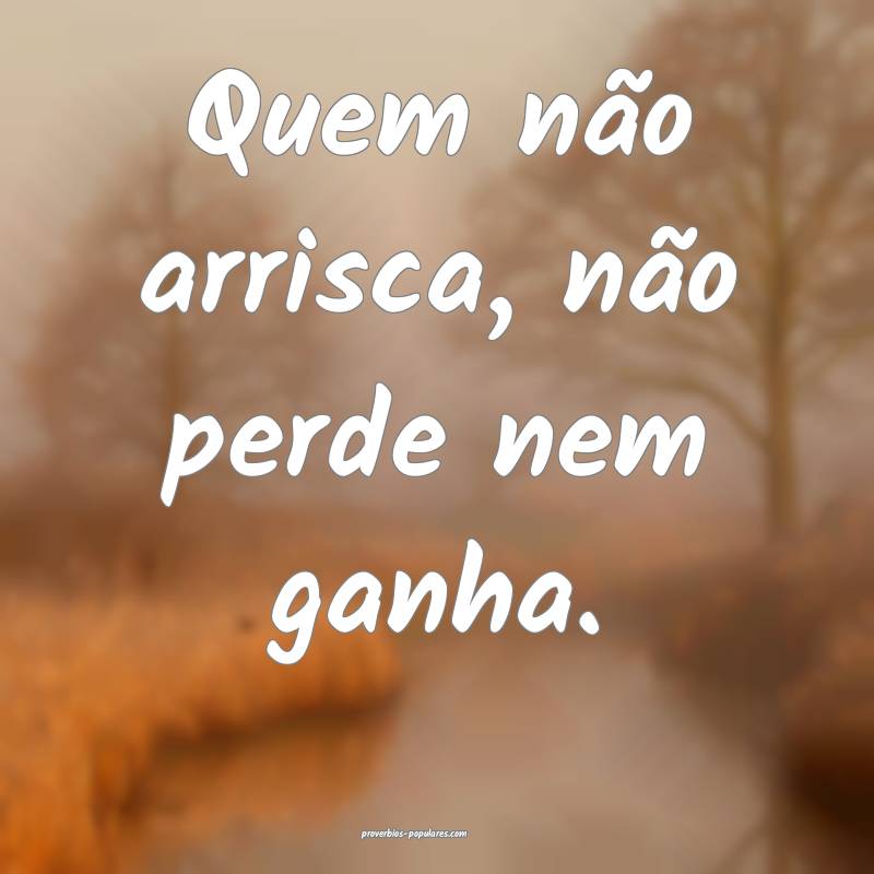 Quem não arrisca, não perde nem ganha.
...