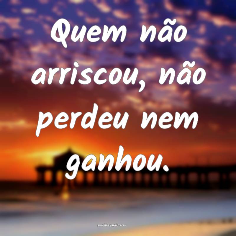 Quem não arriscou, não perdeu nem ganhou.
...