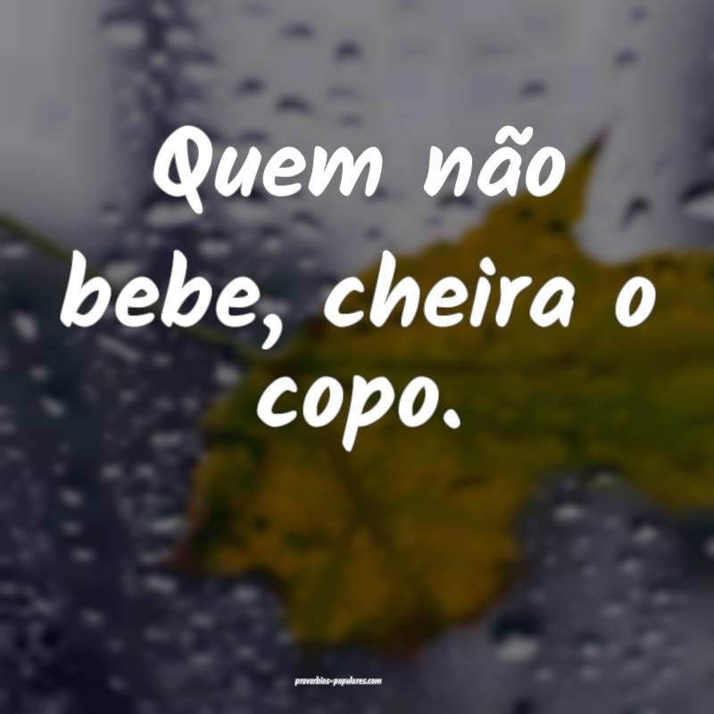 Quem não bebe, cheira o copo.
...